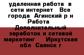 удаленная работа  в сети интернет - Все города, Агинский р-н Работа » Дополнительный заработок и сетевой маркетинг   . Иркутская обл.,Саянск г.